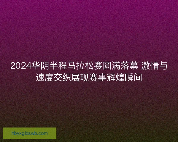 2024华阴半程马拉松赛圆满落幕 激情与速度交织展现赛事辉煌瞬间