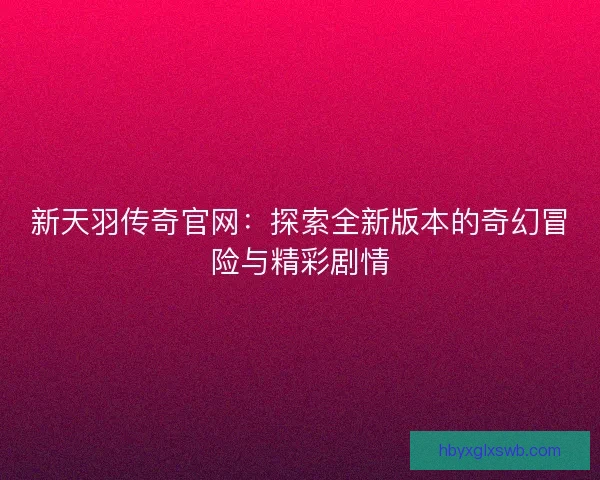 新天羽传奇官网：探索全新版本的奇幻冒险与精彩剧情