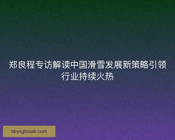 郑良程专访解读中国滑雪发展新策略引领行业持续火热