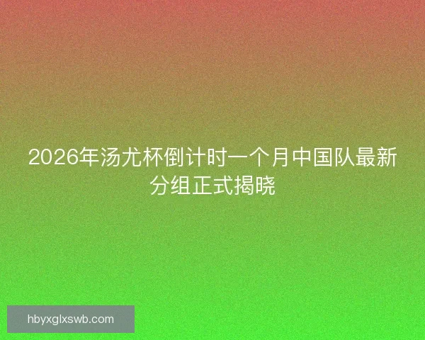 2026年汤尤杯倒计时一个月中国队最新分组正式揭晓