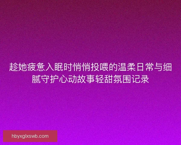 趁她疲惫入眠时悄悄投喂的温柔日常与细腻守护心动故事轻甜氛围记录