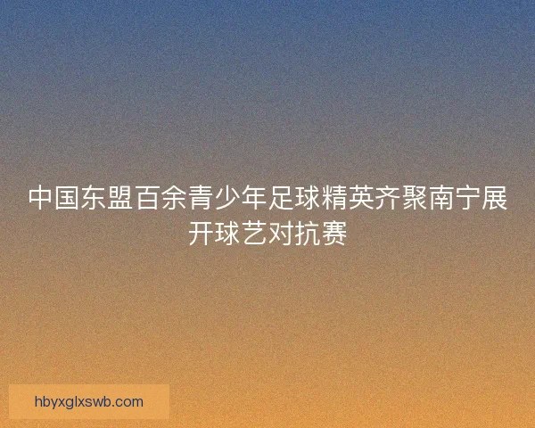 中国东盟百余青少年足球精英齐聚南宁展开球艺对抗赛