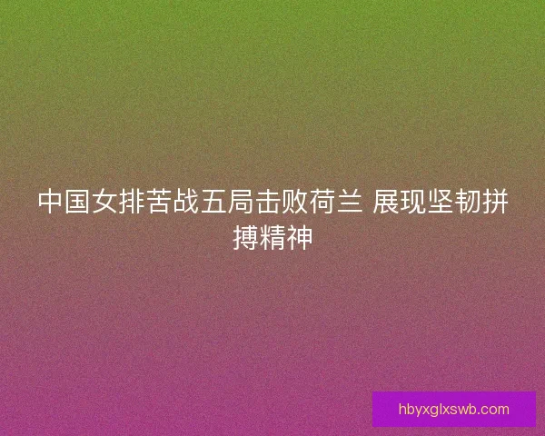 中国女排苦战五局击败荷兰 展现坚韧拼搏精神