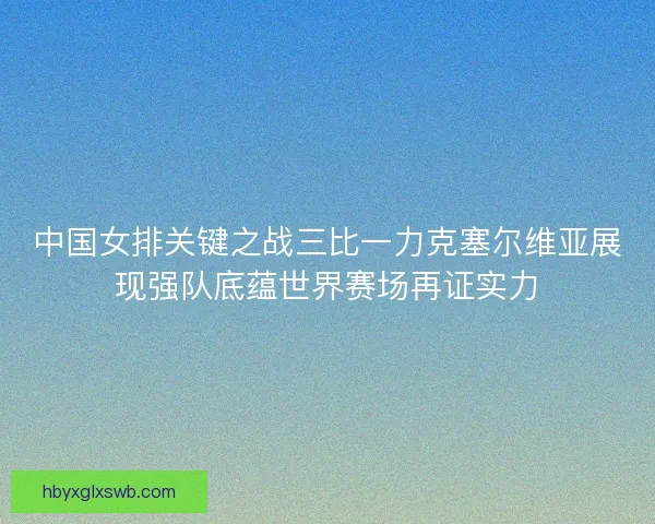 中国女排关键之战三比一力克塞尔维亚展现强队底蕴世界赛场再证实力